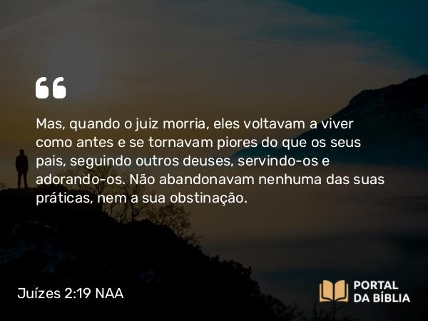 Juízes 2:19 NAA - Mas, quando o juiz morria, eles voltavam a viver como antes e se tornavam piores do que os seus pais, seguindo outros deuses, servindo-os e adorando-os. Não abandonavam nenhuma das suas práticas, nem a sua obstinação.