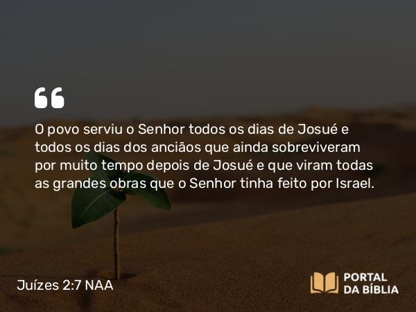 Juízes 2:7 NAA - O povo serviu o Senhor todos os dias de Josué e todos os dias dos anciãos que ainda sobreviveram por muito tempo depois de Josué e que viram todas as grandes obras que o Senhor tinha feito por Israel.