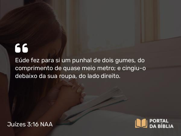 Juízes 3:16 NAA - Eúde fez para si um punhal de dois gumes, do comprimento de quase meio metro; e cingiu-o debaixo da sua roupa, do lado direito.