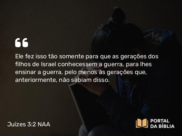 Juízes 3:2 NAA - Ele fez isso tão somente para que as gerações dos filhos de Israel conhecessem a guerra, para lhes ensinar a guerra, pelo menos às gerações que, anteriormente, não sabiam disso.