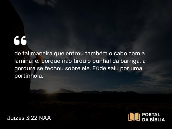 Juízes 3:22 NAA - de tal maneira que entrou também o cabo com a lâmina; e, porque não tirou o punhal da barriga, a gordura se fechou sobre ele. Eúde saiu por uma portinhola,