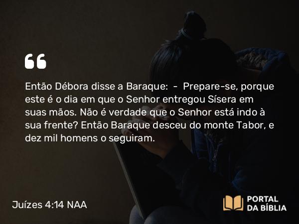 Juízes 4:14 NAA - Então Débora disse a Baraque: — Prepare-se, porque este é o dia em que o Senhor entregou Sísera em suas mãos. Não é verdade que o Senhor está indo à sua frente? Então Baraque desceu do monte Tabor, e dez mil homens o seguiram.