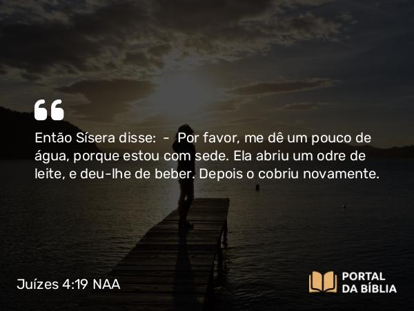 Juízes 4:19 NAA - Então Sísera disse: — Por favor, me dê um pouco de água, porque estou com sede. Ela abriu um odre de leite, e deu-lhe de beber. Depois o cobriu novamente.