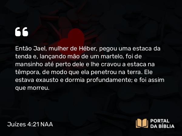 Juízes 4:21 NAA - Então Jael, mulher de Héber, pegou uma estaca da tenda e, lançando mão de um martelo, foi de mansinho até perto dele e lhe cravou a estaca na têmpora, de modo que ela penetrou na terra. Ele estava exausto e dormia profundamente; e foi assim que morreu.