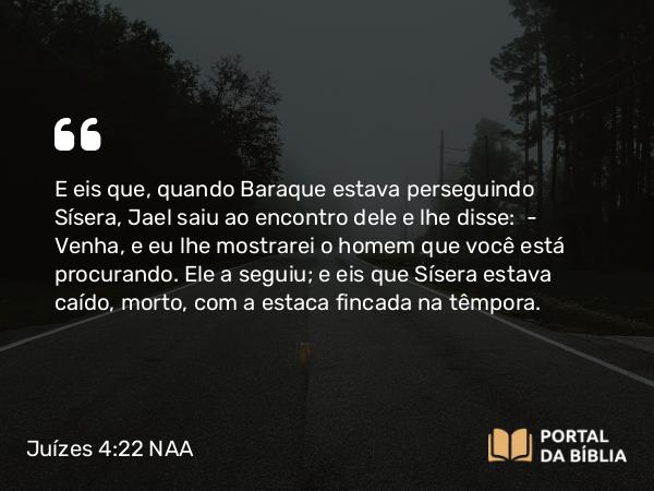 Juízes 4:22 NAA - E eis que, quando Baraque estava perseguindo Sísera, Jael saiu ao encontro dele e lhe disse: — Venha, e eu lhe mostrarei o homem que você está procurando. Ele a seguiu; e eis que Sísera estava caído, morto, com a estaca fincada na têmpora.