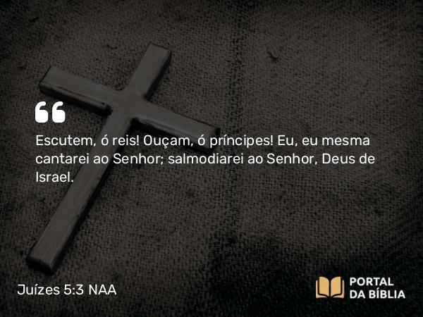 Juízes 5:3 NAA - Escutem, ó reis! Ouçam, ó príncipes! Eu, eu mesma cantarei ao Senhor; salmodiarei ao Senhor, Deus de Israel.