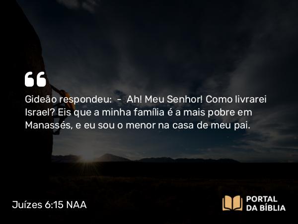 Juízes 6:15 NAA - Gideão respondeu: — Ah! Meu Senhor! Como livrarei Israel? Eis que a minha família é a mais pobre em Manassés, e eu sou o menor na casa de meu pai.