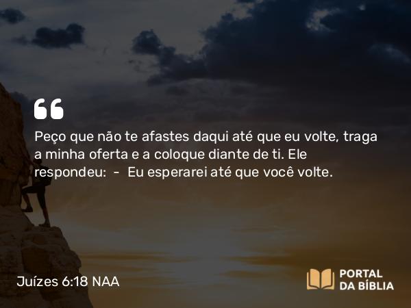 Juízes 6:18 NAA - Peço que não te afastes daqui até que eu volte, traga a minha oferta e a coloque diante de ti. Ele respondeu: — Eu esperarei até que você volte.