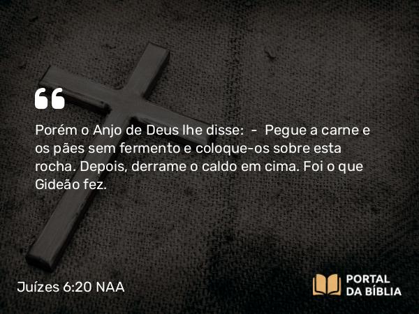 Juízes 6:20 NAA - Porém o Anjo de Deus lhe disse: — Pegue a carne e os pães sem fermento e coloque-os sobre esta rocha. Depois, derrame o caldo em cima. Foi o que Gideão fez.