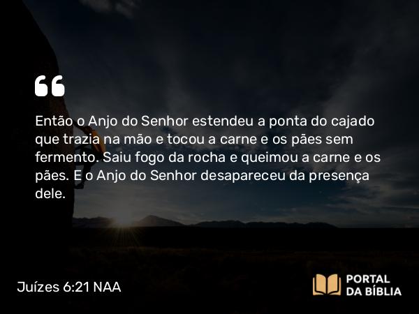 Juízes 6:21 NAA - Então o Anjo do Senhor estendeu a ponta do cajado que trazia na mão e tocou a carne e os pães sem fermento. Saiu fogo da rocha e queimou a carne e os pães. E o Anjo do Senhor desapareceu da presença dele.