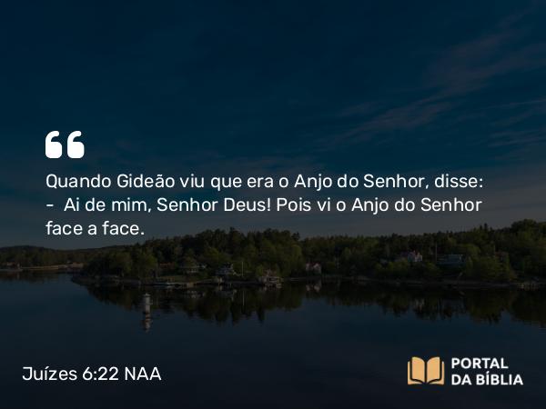 Juízes 6:22 NAA - Quando Gideão viu que era o Anjo do Senhor, disse: — Ai de mim, Senhor Deus! Pois vi o Anjo do Senhor face a face.