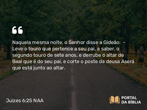 Juízes 6:25 NAA - Naquela mesma noite, o Senhor disse a Gideão: — Leve o touro que pertence a seu pai, a saber, o segundo touro de sete anos, e derrube o altar de Baal que é do seu pai, e corte o poste da deusa Aserá que está junto ao altar.