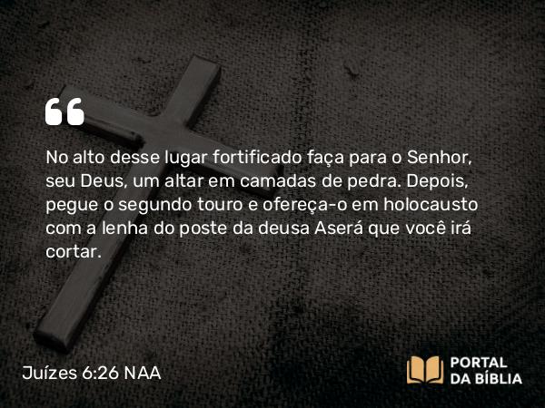 Juízes 6:26 NAA - No alto desse lugar fortificado faça para o Senhor, seu Deus, um altar em camadas de pedra. Depois, pegue o segundo touro e ofereça-o em holocausto com a lenha do poste da deusa Aserá que você irá cortar.