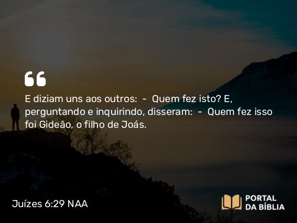 Juízes 6:29 NAA - E diziam uns aos outros: — Quem fez isto? E, perguntando e inquirindo, disseram: — Quem fez isso foi Gideão, o filho de Joás.