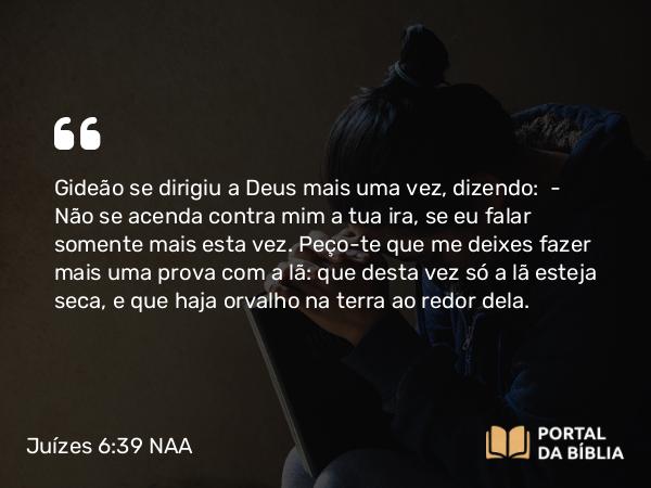 Juízes 6:39 NAA - Gideão se dirigiu a Deus mais uma vez, dizendo: — Não se acenda contra mim a tua ira, se eu falar somente mais esta vez. Peço-te que me deixes fazer mais uma prova com a lã: que desta vez só a lã esteja seca, e que haja orvalho na terra ao redor dela.