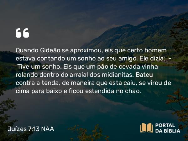 Juízes 7:13-14 NAA - Quando Gideão se aproximou, eis que certo homem estava contando um sonho ao seu amigo. Ele dizia: — Tive um sonho. Eis que um pão de cevada vinha rolando dentro do arraial dos midianitas. Bateu contra a tenda, de maneira que esta caiu, se virou de cima para baixo e ficou estendida no chão.