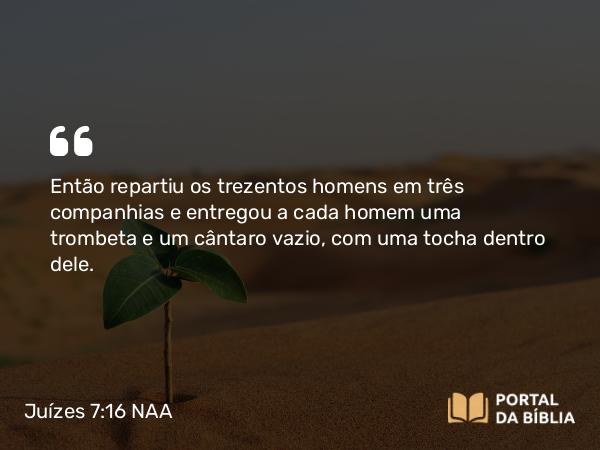 Juízes 7:16 NAA - Então repartiu os trezentos homens em três companhias e entregou a cada homem uma trombeta e um cântaro vazio, com uma tocha dentro dele.