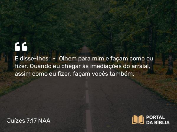 Juízes 7:17 NAA - E disse-lhes: — Olhem para mim e façam como eu fizer. Quando eu chegar às imediações do arraial, assim como eu fizer, façam vocês também.