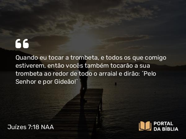 Juízes 7:18 NAA - Quando eu tocar a trombeta, e todos os que comigo estiverem, então vocês também tocarão a sua trombeta ao redor de todo o arraial e dirão: 