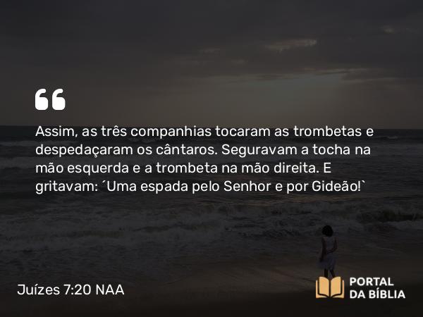 Juízes 7:20 NAA - Assim, as três companhias tocaram as trombetas e despedaçaram os cântaros. Seguravam a tocha na mão esquerda e a trombeta na mão direita. E gritavam: 