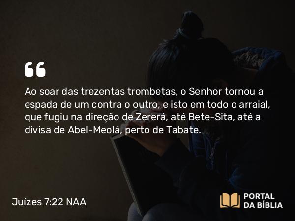 Juízes 7:22 NAA - Ao soar das trezentas trombetas, o Senhor tornou a espada de um contra o outro, e isto em todo o arraial, que fugiu na direção de Zererá, até Bete-Sita, até a divisa de Abel-Meolá, perto de Tabate.