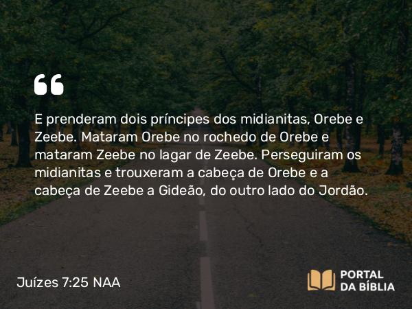 Juízes 7:25 NAA - E prenderam dois príncipes dos midianitas, Orebe e Zeebe. Mataram Orebe no rochedo de Orebe e mataram Zeebe no lagar de Zeebe. Perseguiram os midianitas e trouxeram a cabeça de Orebe e a cabeça de Zeebe a Gideão, do outro lado do Jordão.