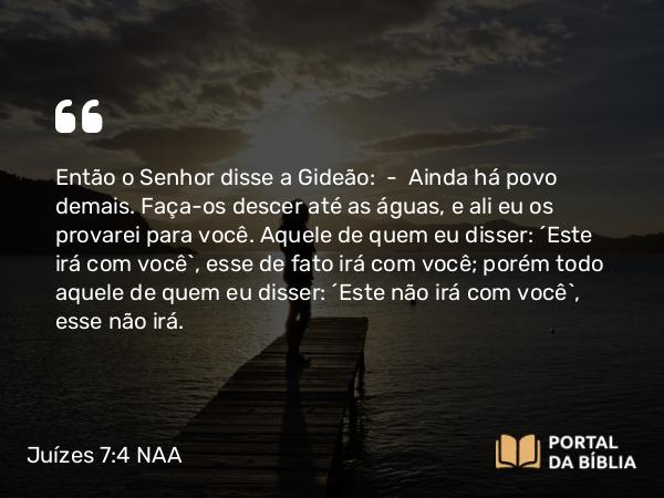 Juízes 7:4 NAA - Então o Senhor disse a Gideão: — Ainda há povo demais. Faça-os descer até as águas, e ali eu os provarei para você. Aquele de quem eu disser: 