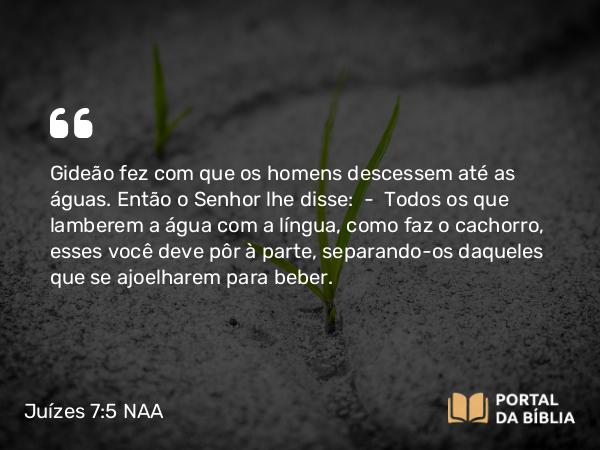 Juízes 7:5 NAA - Gideão fez com que os homens descessem até as águas. Então o Senhor lhe disse: — Todos os que lamberem a água com a língua, como faz o cachorro, esses você deve pôr à parte, separando-os daqueles que se ajoelharem para beber.