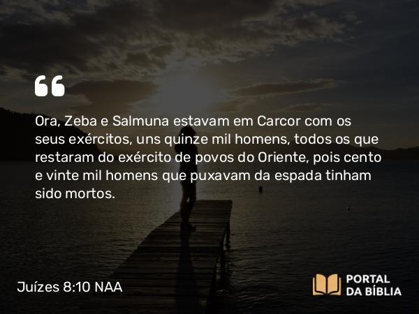 Juízes 8:10 NAA - Ora, Zeba e Salmuna estavam em Carcor com os seus exércitos, uns quinze mil homens, todos os que restaram do exército de povos do Oriente, pois cento e vinte mil homens que puxavam da espada tinham sido mortos.