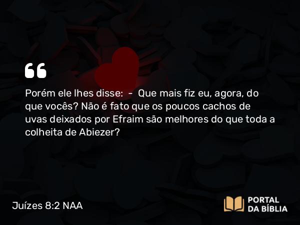 Juízes 8:2 NAA - Porém ele lhes disse: — Que mais fiz eu, agora, do que vocês? Não é fato que os poucos cachos de uvas deixados por Efraim são melhores do que toda a colheita de Abiezer?