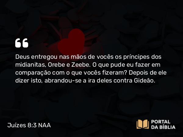 Juízes 8:3 NAA - Deus entregou nas mãos de vocês os príncipes dos midianitas, Orebe e Zeebe. O que pude eu fazer em comparação com o que vocês fizeram? Depois de ele dizer isto, abrandou-se a ira deles contra Gideão.