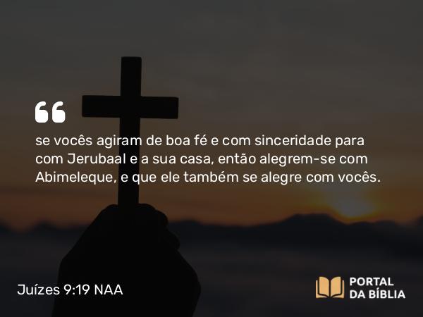 Juízes 9:19 NAA - se vocês agiram de boa fé e com sinceridade para com Jerubaal e a sua casa, então alegrem-se com Abimeleque, e que ele também se alegre com vocês.