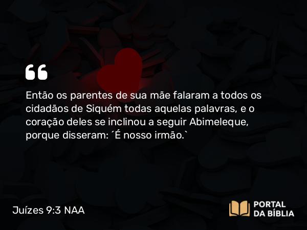 Juízes 9:3 NAA - Então os parentes de sua mãe falaram a todos os cidadãos de Siquém todas aquelas palavras, e o coração deles se inclinou a seguir Abimeleque, porque disseram: 