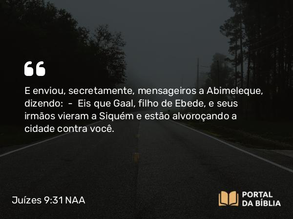 Juízes 9:31 NAA - E enviou, secretamente, mensageiros a Abimeleque, dizendo: — Eis que Gaal, filho de Ebede, e seus irmãos vieram a Siquém e estão alvoroçando a cidade contra você.