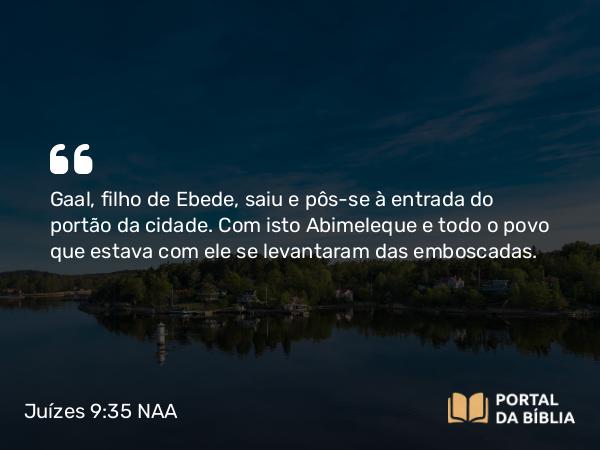 Juízes 9:35 NAA - Gaal, filho de Ebede, saiu e pôs-se à entrada do portão da cidade. Com isto Abimeleque e todo o povo que estava com ele se levantaram das emboscadas.