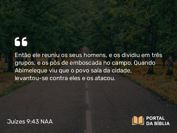 Juízes 9:43 NAA - Então ele reuniu os seus homens, e os dividiu em três grupos, e os pôs de emboscada no campo. Quando Abimeleque viu que o povo saía da cidade, levantou-se contra eles e os atacou.