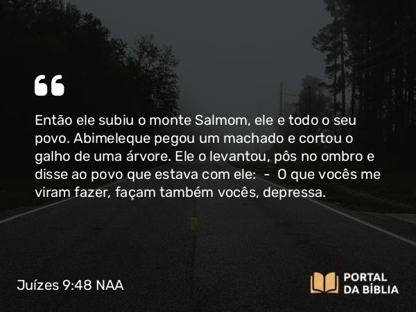 Juízes 9:48 NAA - Então ele subiu o monte Salmom, ele e todo o seu povo. Abimeleque pegou um machado e cortou o galho de uma árvore. Ele o levantou, pôs no ombro e disse ao povo que estava com ele: — O que vocês me viram fazer, façam também vocês, depressa.