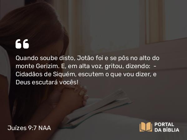 Juízes 9:7 NAA - Quando soube disto, Jotão foi e se pôs no alto do monte Gerizim. E, em alta voz, gritou, dizendo: — Cidadãos de Siquém, escutem o que vou dizer, e Deus escutará vocês!