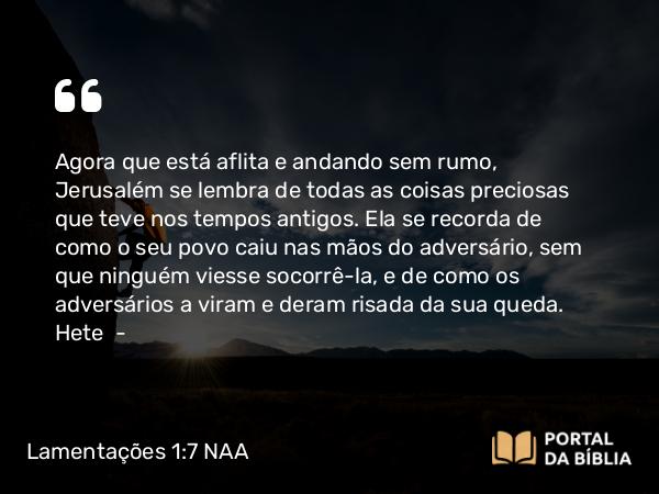 Lamentações 1:7 NAA - Agora que está aflita e andando sem rumo, Jerusalém se lembra de todas as coisas preciosas que teve nos tempos antigos. Ela se recorda de como o seu povo caiu nas mãos do adversário, sem que ninguém viesse socorrê-la, e de como os adversários a viram e deram risada da sua queda. Hete —