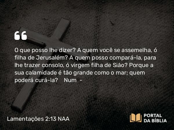 Lamentações 2:13 NAA - O que posso lhe dizer? A quem você se assemelha, ó filha de Jerusalém? A quem posso compará-la, para lhe trazer consolo, ó virgem filha de Sião? Porque a sua calamidade é tão grande como o mar; quem poderá curá-la? Num —