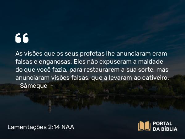 Lamentações 2:14 NAA - As visões que os seus profetas lhe anunciaram eram falsas e enganosas. Eles não expuseram a maldade do que você fazia, para restaurarem a sua sorte, mas anunciaram visões falsas, que a levaram ao cativeiro. Sâmeque —