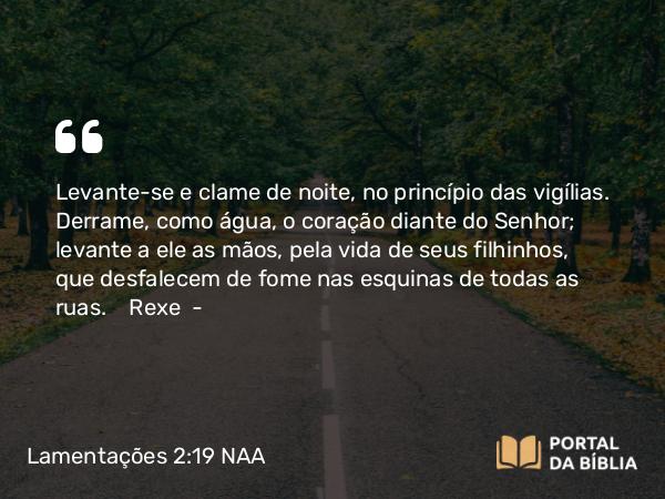 Lamentações 2:19 NAA - Levante-se e clame de noite, no princípio das vigílias. Derrame, como água, o coração diante do Senhor; levante a ele as mãos, pela vida de seus filhinhos, que desfalecem de fome nas esquinas de todas as ruas. Rexe —