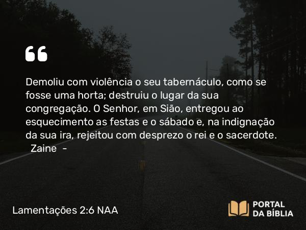 Lamentações 2:6 NAA - Demoliu com violência o seu tabernáculo, como se fosse uma horta; destruiu o lugar da sua congregação. O Senhor, em Sião, entregou ao esquecimento as festas e o sábado e, na indignação da sua ira, rejeitou com desprezo o rei e o sacerdote. Zaine —