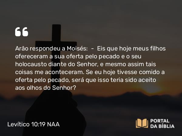 Levítico 10:19 NAA - Arão respondeu a Moisés: — Eis que hoje meus filhos ofereceram a sua oferta pelo pecado e o seu holocausto diante do Senhor, e mesmo assim tais coisas me aconteceram. Se eu hoje tivesse comido a oferta pelo pecado, será que isso teria sido aceito aos olhos do Senhor?