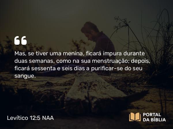 Levítico 12:5 NAA - Mas, se tiver uma menina, ficará impura durante duas semanas, como na sua menstruação; depois, ficará sessenta e seis dias a purificar-se do seu sangue.