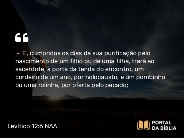 Levítico 12:6 NAA - — E, cumpridos os dias da sua purificação pelo nascimento de um filho ou de uma filha, trará ao sacerdote, à porta da tenda do encontro, um cordeiro de um ano, por holocausto, e um pombinho ou uma rolinha, por oferta pelo pecado;