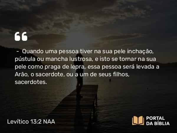 Levítico 13:2 NAA - — Quando uma pessoa tiver na sua pele inchação, pústula ou mancha lustrosa, e isto se tornar na sua pele como praga de lepra, essa pessoa será levada a Arão, o sacerdote, ou a um de seus filhos, sacerdotes.