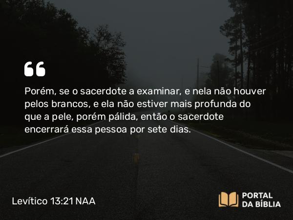 Levítico 13:21 NAA - Porém, se o sacerdote a examinar, e nela não houver pelos brancos, e ela não estiver mais profunda do que a pele, porém pálida, então o sacerdote encerrará essa pessoa por sete dias.