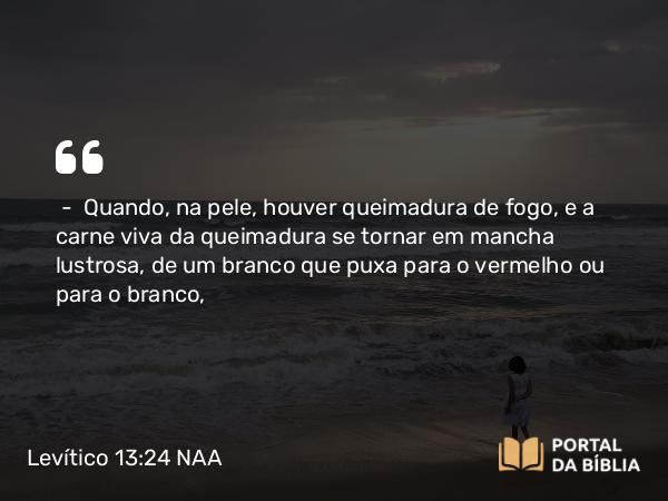 Levítico 13:24 NAA - — Quando, na pele, houver queimadura de fogo, e a carne viva da queimadura se tornar em mancha lustrosa, de um branco que puxa para o vermelho ou para o branco,