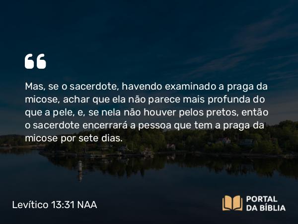 Levítico 13:31 NAA - Mas, se o sacerdote, havendo examinado a praga da micose, achar que ela não parece mais profunda do que a pele, e, se nela não houver pelos pretos, então o sacerdote encerrará a pessoa que tem a praga da micose por sete dias.